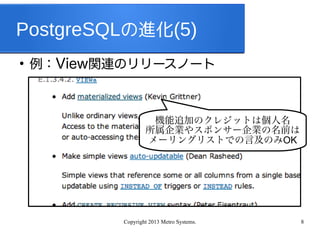 Copyright 2013 Metro Systems. 8
PostgreSQLの進化(5)
●
例：View関連のリリースノート
機能追加のクレジットは個人名
所属企業やスポンサー企業の名前は
メーリングリストでの言及のみOK
 
