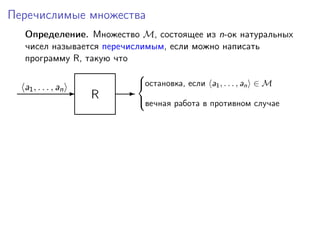 Перечислимые множества
Определение. Множество M, состоящее из n-ок натуральных
чисел называется перечислимым, если можно написать
программу R, такую что
R-a1, . . . , an -
остановка, если a1, . . . , an ∈ M
вечная работа в противном случае



 