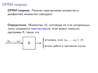 DPRM-теорема
DPRM-теорема. Понятия перечислимое множество и
диофантово множество совпадают.
Определение. Множество M, состоящее из n-ок натуральных
чисел называется перечислимым, если можно написать
программу R, такую что
R-a1, . . . , an -
остановка, если a1, . . . , an ∈ M
вечная работа в противном случае



 