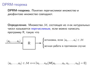 DPRM-теорема
DPRM-теорема. Понятия перечислимое множество и
диофантово множество совпадают.
Определение. Множество M, состоящее из n-ок натуральных
чисел называется перечислимым, если можно написать
программу R, такую что
R-a1, . . . , an -
остановка, если a1, . . . , an ∈ M
вечная работа в противном случае



a1, . . . , an ∈ M ⇐⇒∃x1 . . . xm{M(a1, . . . , an, x1, . . . , xm) = 0}
 