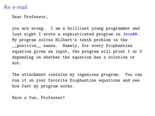 An e-mail
Dear Professor,
you are wrong. I am a brilliant young programmer and
last night I wrote a sophisticated program in Java##.
My program solves Hilbert’s tenth problem in the
__positive__ sense. Namely, for every Diophantine
equation given as input, the program will print 1 or 0
depending on whether the equation has a solution or
not.
The attachment contains my ingenious program. You can
run it on your favorite Diophantine equations and see
how fast my program works.
Have a fun, Professor!
 