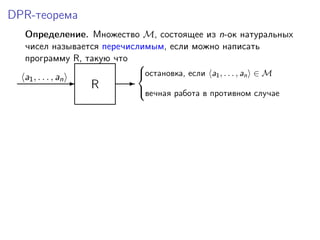 DPR-теорема
Определение. Множество M, состоящее из n-ок натуральных
чисел называется перечислимым, если можно написать
программу R, такую что
R-a1, . . . , an -
остановка, если a1, . . . , an ∈ M
вечная работа в противном случае



 