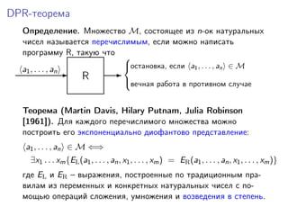 DPR-теорема
Определение. Множество M, состоящее из n-ок натуральных
чисел называется перечислимым, если можно написать
программу R, такую что
R-a1, . . . , an -
остановка, если a1, . . . , an ∈ M
вечная работа в противном случае



Теорема (Martin Davis, Hilary Putnam, Julia Robinson
[1961]). Для каждого перечислимого множества можно
построить его экспоненциально диофантово представление:
a1, . . . , an ∈ M ⇐⇒
∃x1 . . . xm{EL(a1, . . . , an, x1, . . . , xm) = ER(a1, . . . , an, x1, . . . , xm)}
где EL и ER – выражения, построенные по традиционным пра-
вилам из переменных и конкретных натуральных чисел с по-
мощью операций сложения, умножения и возведения в степень.
 