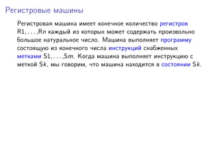 Регистровые машины
Регистровая машина имеет конечное количество регистров
R1, . . . ,Rn каждый из которых может содержать произвольно
большое натуральное число. Машина выполняет программу
состоящую из конечного числа инструкций снабженных
метками S1, . . . ,Sm. Когда машина выполняет инструкцию с
меткой Sk, мы говорим, что машина находится в состоянии Sk.
 