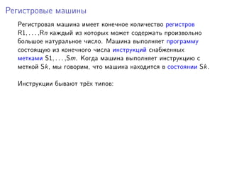 Регистровые машины
Регистровая машина имеет конечное количество регистров
R1, . . . ,Rn каждый из которых может содержать произвольно
большое натуральное число. Машина выполняет программу
состоящую из конечного числа инструкций снабженных
метками S1, . . . ,Sm. Когда машина выполняет инструкцию с
меткой Sk, мы говорим, что машина находится в состоянии Sk.
Инструкции бывают трёх типов:
 