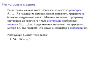 Регистровые машины
Регистровая машина имеет конечное количество регистров
R1, . . . ,Rn каждый из которых может содержать произвольно
большое натуральное число. Машина выполняет программу
состоящую из конечного числа инструкций снабженных
метками S1, . . . ,Sm. Когда машина выполняет инструкцию с
меткой Sk, мы говорим, что машина находится в состоянии Sk.
Инструкции бывают трёх типов:
I. Sk: R + +;Si
 