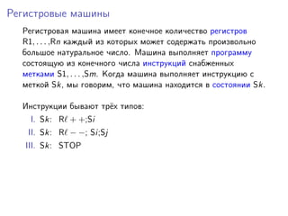 Регистровые машины
Регистровая машина имеет конечное количество регистров
R1, . . . ,Rn каждый из которых может содержать произвольно
большое натуральное число. Машина выполняет программу
состоящую из конечного числа инструкций снабженных
метками S1, . . . ,Sm. Когда машина выполняет инструкцию с
меткой Sk, мы говорим, что машина находится в состоянии Sk.
Инструкции бывают трёх типов:
I. Sk: R + +;Si
II. Sk: R − −; Si;Sj
III. Sk: STOP
 