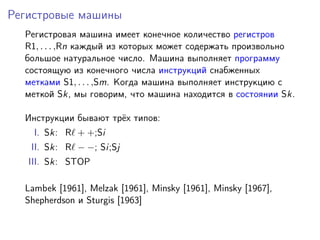 Регистровые машины
Регистровая машина имеет конечное количество регистров
R1, . . . ,Rn каждый из которых может содержать произвольно
большое натуральное число. Машина выполняет программу
состоящую из конечного числа инструкций снабженных
метками S1, . . . ,Sm. Когда машина выполняет инструкцию с
меткой Sk, мы говорим, что машина находится в состоянии Sk.
Инструкции бывают трёх типов:
I. Sk: R + +;Si
II. Sk: R − −; Si;Sj
III. Sk: STOP
Lambek [1961], Melzak [1961], Minsky [1961], Minsky [1967],
Shepherdson и Sturgis [1963]
 