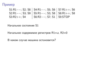 Пример
S1:R1−−; S2; S8 S4:R1−−; S5; S6 S7:R1++; S6
S2:R1−−; S3; S9 S5:R1−−; S3; S8 S8:R1++; S8
S3:R2++; S4 S6:R2−−; S7; S1 S9:STOP
Начальное состояние S1
Начальное содержимое регистров R1=a, R2=0
В каком случае машина остановится?
 