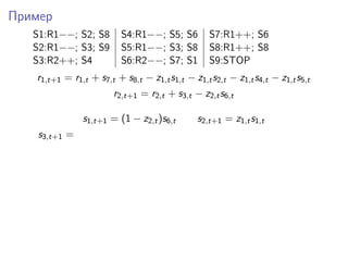 Пример
S1:R1−−; S2; S8 S4:R1−−; S5; S6 S7:R1++; S6
S2:R1−−; S3; S9 S5:R1−−; S3; S8 S8:R1++; S8
S3:R2++; S4 S6:R2−−; S7; S1 S9:STOP
r1,t+1 = r1,t + s7,t + s8,t − z1,ts1,t − z1,ts2,t − z1,ts4,t − z1,ts5,t
r2,t+1 = r2,t + s3,t − z2,ts6,t
s1,t+1 = (1 − z2,t)s6,t s2,t+1 = z1,ts1,t
s3,t+1 =
 