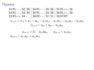 Пример
S1:R1−−; S2; S8 S4:R1−−; S5; S6 S7:R1++; S6
S2:R1−−; S3; S9 S5:R1−−; S3; S8 S8:R1++; S8
S3:R2++; S4 S6:R2−−; S7; S1 S9:STOP
r1,t+1 = r1,t + s7,t + s8,t − z1,ts1,t − z1,ts2,t − z1,ts4,t − z1,ts5,t
r2,t+1 = r2,t + s3,t − z2,ts6,t
s1,t+1 = (1 − z2,t)s6,t s2,t+1 = z1,ts1,t
s3,t+1 = z1,ts2,t + z1,ts5,t
 
