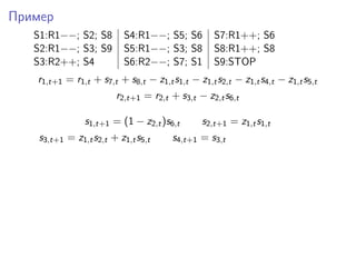 Пример
S1:R1−−; S2; S8 S4:R1−−; S5; S6 S7:R1++; S6
S2:R1−−; S3; S9 S5:R1−−; S3; S8 S8:R1++; S8
S3:R2++; S4 S6:R2−−; S7; S1 S9:STOP
r1,t+1 = r1,t + s7,t + s8,t − z1,ts1,t − z1,ts2,t − z1,ts4,t − z1,ts5,t
r2,t+1 = r2,t + s3,t − z2,ts6,t
s1,t+1 = (1 − z2,t)s6,t s2,t+1 = z1,ts1,t
s3,t+1 = z1,ts2,t + z1,ts5,t s4,t+1 = s3,t
 