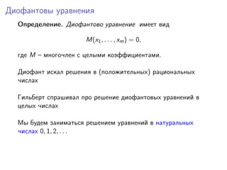 Диофантовы уравнения
Определение. Диофантово уравнение имеет вид
M(x1, . . . , xm) = 0,
где M – многочлен с целыми коэффициентами.
Диофант искал решения в (положительных) рациональных
числах
Гильберт спрашивал про решение диофантовых уравнений в
целых числах
Мы будем заниматься решением уравнений в натуральных
числах 0, 1, 2, . . .
 