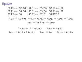 Пример
S1:R1−−; S2; S8 S4:R1−−; S5; S6 S7:R1++; S6
S2:R1−−; S3; S9 S5:R1−−; S3; S8 S8:R1++; S8
S3:R2++; S4 S6:R2−−; S7; S1 S9:STOP
r1,t+1 = r1,t + s7,t + s8,t − z1,ts1,t − z1,ts2,t − z1,ts4,t − z1,ts5,t
r2,t+1 = r2,t + s3,t − z2,ts6,t
s1,t+1 = (1 − z2,t)s6,t s2,t+1 = z1,ts1,t
s3,t+1 = z1,ts2,t + z1,ts5,t s4,t+1 = s3,t s5,t+1 = z1,ts4,t
 