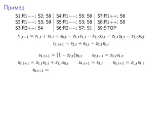 Пример
S1:R1−−; S2; S8 S4:R1−−; S5; S6 S7:R1++; S6
S2:R1−−; S3; S9 S5:R1−−; S3; S8 S8:R1++; S8
S3:R2++; S4 S6:R2−−; S7; S1 S9:STOP
r1,t+1 = r1,t + s7,t + s8,t − z1,ts1,t − z1,ts2,t − z1,ts4,t − z1,ts5,t
r2,t+1 = r2,t + s3,t − z2,ts6,t
s1,t+1 = (1 − z2,t)s6,t s2,t+1 = z1,ts1,t
s3,t+1 = z1,ts2,t + z1,ts5,t s4,t+1 = s3,t s5,t+1 = z1,ts4,t
s6,t+1 =
 