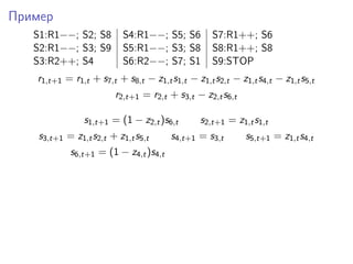 Пример
S1:R1−−; S2; S8 S4:R1−−; S5; S6 S7:R1++; S6
S2:R1−−; S3; S9 S5:R1−−; S3; S8 S8:R1++; S8
S3:R2++; S4 S6:R2−−; S7; S1 S9:STOP
r1,t+1 = r1,t + s7,t + s8,t − z1,ts1,t − z1,ts2,t − z1,ts4,t − z1,ts5,t
r2,t+1 = r2,t + s3,t − z2,ts6,t
s1,t+1 = (1 − z2,t)s6,t s2,t+1 = z1,ts1,t
s3,t+1 = z1,ts2,t + z1,ts5,t s4,t+1 = s3,t s5,t+1 = z1,ts4,t
s6,t+1 = (1 − z4,t)s4,t
 