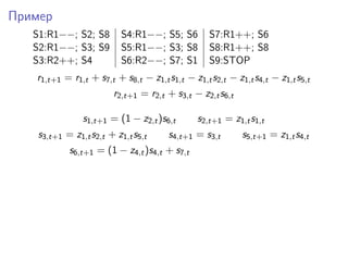 Пример
S1:R1−−; S2; S8 S4:R1−−; S5; S6 S7:R1++; S6
S2:R1−−; S3; S9 S5:R1−−; S3; S8 S8:R1++; S8
S3:R2++; S4 S6:R2−−; S7; S1 S9:STOP
r1,t+1 = r1,t + s7,t + s8,t − z1,ts1,t − z1,ts2,t − z1,ts4,t − z1,ts5,t
r2,t+1 = r2,t + s3,t − z2,ts6,t
s1,t+1 = (1 − z2,t)s6,t s2,t+1 = z1,ts1,t
s3,t+1 = z1,ts2,t + z1,ts5,t s4,t+1 = s3,t s5,t+1 = z1,ts4,t
s6,t+1 = (1 − z4,t)s4,t + s7,t
 