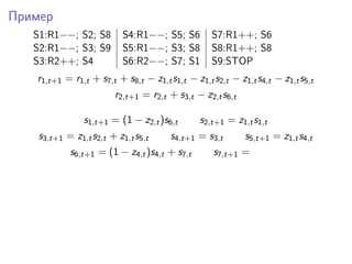 Пример
S1:R1−−; S2; S8 S4:R1−−; S5; S6 S7:R1++; S6
S2:R1−−; S3; S9 S5:R1−−; S3; S8 S8:R1++; S8
S3:R2++; S4 S6:R2−−; S7; S1 S9:STOP
r1,t+1 = r1,t + s7,t + s8,t − z1,ts1,t − z1,ts2,t − z1,ts4,t − z1,ts5,t
r2,t+1 = r2,t + s3,t − z2,ts6,t
s1,t+1 = (1 − z2,t)s6,t s2,t+1 = z1,ts1,t
s3,t+1 = z1,ts2,t + z1,ts5,t s4,t+1 = s3,t s5,t+1 = z1,ts4,t
s6,t+1 = (1 − z4,t)s4,t + s7,t s7,t+1 =
 