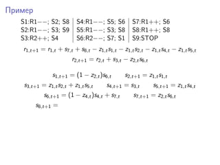 Пример
S1:R1−−; S2; S8 S4:R1−−; S5; S6 S7:R1++; S6
S2:R1−−; S3; S9 S5:R1−−; S3; S8 S8:R1++; S8
S3:R2++; S4 S6:R2−−; S7; S1 S9:STOP
r1,t+1 = r1,t + s7,t + s8,t − z1,ts1,t − z1,ts2,t − z1,ts4,t − z1,ts5,t
r2,t+1 = r2,t + s3,t − z2,ts6,t
s1,t+1 = (1 − z2,t)s6,t s2,t+1 = z1,ts1,t
s3,t+1 = z1,ts2,t + z1,ts5,t s4,t+1 = s3,t s5,t+1 = z1,ts4,t
s6,t+1 = (1 − z4,t)s4,t + s7,t s7,t+1 = z2,ts6,t
s8,t+1 =
 