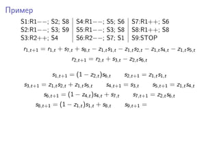 Пример
S1:R1−−; S2; S8 S4:R1−−; S5; S6 S7:R1++; S6
S2:R1−−; S3; S9 S5:R1−−; S3; S8 S8:R1++; S8
S3:R2++; S4 S6:R2−−; S7; S1 S9:STOP
r1,t+1 = r1,t + s7,t + s8,t − z1,ts1,t − z1,ts2,t − z1,ts4,t − z1,ts5,t
r2,t+1 = r2,t + s3,t − z2,ts6,t
s1,t+1 = (1 − z2,t)s6,t s2,t+1 = z1,ts1,t
s3,t+1 = z1,ts2,t + z1,ts5,t s4,t+1 = s3,t s5,t+1 = z1,ts4,t
s6,t+1 = (1 − z4,t)s4,t + s7,t s7,t+1 = z2,ts6,t
s8,t+1 = (1 − z1,t)s1,t + s8,t s9,t+1 =
 