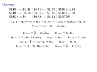 Пример
S1:R1−−; S2; S8 S4:R1−−; S5; S6 S7:R1++; S6
S2:R1−−; S3; S9 S5:R1−−; S3; S8 S8:R1++; S8
S3:R2++; S4 S6:R2−−; S7; S1 S9:STOP
r1,t+1 = r1,t + s7,t + s8,t − z1,ts1,t − z1,ts2,t − z1,ts4,t − z1,ts5,t
r2,t+1 = r2,t + s3,t − z2,ts6,t
s1,t+1 = (1 − z2,t)s6,t s2,t+1 = z1,ts1,t
s3,t+1 = z1,ts2,t + z1,ts5,t s4,t+1 = s3,t s5,t+1 = z1,ts4,t
s6,t+1 = (1 − z4,t)s4,t + s7,t s7,t+1 = z2,ts6,t
s8,t+1 = (1 − z1,t)s1,t + s8,t s9,t+1 = (1 − z1,t)s2,t
 