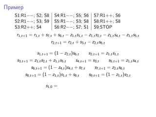 Пример
S1:R1−−; S2; S8 S4:R1−−; S5; S6 S7:R1++; S6
S2:R1−−; S3; S9 S5:R1−−; S3; S8 S8:R1++; S8
S3:R2++; S4 S6:R2−−; S7; S1 S9:STOP
r1,t+1 = r1,t + s7,t + s8,t − z1,ts1,t − z1,ts2,t − z1,ts4,t − z1,ts5,t
r2,t+1 = r2,t + s3,t − z2,ts6,t
s1,t+1 = (1 − z2,t)s6,t s2,t+1 = z1,ts1,t
s3,t+1 = z1,ts2,t + z1,ts5,t s4,t+1 = s3,t s5,t+1 = z1,ts4,t
s6,t+1 = (1 − z4,t)s4,t + s7,t s7,t+1 = z2,ts6,t
s8,t+1 = (1 − z1,t)s1,t + s8,t s9,t+1 = (1 − z1,t)s2,t
s1,0 =
 