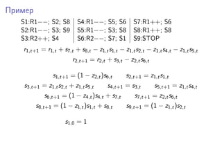Пример
S1:R1−−; S2; S8 S4:R1−−; S5; S6 S7:R1++; S6
S2:R1−−; S3; S9 S5:R1−−; S3; S8 S8:R1++; S8
S3:R2++; S4 S6:R2−−; S7; S1 S9:STOP
r1,t+1 = r1,t + s7,t + s8,t − z1,ts1,t − z1,ts2,t − z1,ts4,t − z1,ts5,t
r2,t+1 = r2,t + s3,t − z2,ts6,t
s1,t+1 = (1 − z2,t)s6,t s2,t+1 = z1,ts1,t
s3,t+1 = z1,ts2,t + z1,ts5,t s4,t+1 = s3,t s5,t+1 = z1,ts4,t
s6,t+1 = (1 − z4,t)s4,t + s7,t s7,t+1 = z2,ts6,t
s8,t+1 = (1 − z1,t)s1,t + s8,t s9,t+1 = (1 − z1,t)s2,t
s1,0 = 1
 