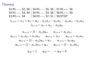 Пример
S1:R1−−; S2; S8 S4:R1−−; S5; S6 S7:R1++; S6
S2:R1−−; S3; S9 S5:R1−−; S3; S8 S8:R1++; S8
S3:R2++; S4 S6:R2−−; S7; S1 S9:STOP
r1,t+1 = r1,t + s7,t + s8,t − z1,ts1,t − z1,ts2,t − z1,ts4,t − z1,ts5,t
r2,t+1 = r2,t + s3,t − z2,ts6,t
s1,t+1 = (1 − z2,t)s6,t s2,t+1 = z1,ts1,t
s3,t+1 = z1,ts2,t + z1,ts5,t s4,t+1 = s3,t s5,t+1 = z1,ts4,t
s6,t+1 = (1 − z4,t)s4,t + s7,t s7,t+1 = z2,ts6,t
s8,t+1 = (1 − z1,t)s1,t + s8,t s9,t+1 = (1 − z1,t)s2,t
s1,0 = 1 s2,0 = · · · = s9,0 = 0
 