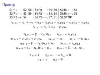 Пример
S1:R1−−; S2; S8 S4:R1−−; S5; S6 S7:R1++; S6
S2:R1−−; S3; S9 S5:R1−−; S3; S8 S8:R1++; S8
S3:R2++; S4 S6:R2−−; S7; S1 S9:STOP
r1,t+1 = r1,t + s7,t + s8,t − z1,ts1,t − z1,ts2,t − z1,ts4,t − z1,ts5,t
r2,t+1 = r2,t + s3,t − z2,ts6,t
s1,t+1 = (1 − z2,t)s6,t s2,t+1 = z1,ts1,t
s3,t+1 = z1,ts2,t + z1,ts5,t s4,t+1 = s3,t s5,t+1 = z1,ts4,t
s6,t+1 = (1 − z4,t)s4,t + s7,t s7,t+1 = z2,ts6,t
s8,t+1 = (1 − z1,t)s1,t + s8,t s9,t+1 = (1 − z1,t)s2,t
s1,0 = 1 s2,0 = · · · = s9,0 = 0
r1,0 = a r2,0 = 0
 