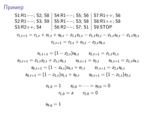 Пример
S1:R1−−; S2; S8 S4:R1−−; S5; S6 S7:R1++; S6
S2:R1−−; S3; S9 S5:R1−−; S3; S8 S8:R1++; S8
S3:R2++; S4 S6:R2−−; S7; S1 S9:STOP
r1,t+1 = r1,t + s7,t + s8,t − z1,ts1,t − z1,ts2,t − z1,ts4,t − z1,ts5,t
r2,t+1 = r2,t + s3,t − z2,ts6,t
s1,t+1 = (1 − z2,t)s6,t s2,t+1 = z1,ts1,t
s3,t+1 = z1,ts2,t + z1,ts5,t s4,t+1 = s3,t s5,t+1 = z1,ts4,t
s6,t+1 = (1 − z4,t)s4,t + s7,t s7,t+1 = z2,ts6,t
s8,t+1 = (1 − z1,t)s1,t + s8,t s9,t+1 = (1 − z1,t)s2,t
s1,0 = 1 s2,0 = · · · = s9,0 = 0
r1,0 = a r2,0 = 0
s9,q = 1
 