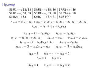Пример
S1:R1−−; S2; S8 S4:R1−−; S5; S6 S7:R1++; S6
S2:R1−−; S3; S9 S5:R1−−; S3; S8 S8:R1++; S8
S3:R2++; S4 S6:R2−−; S7; S1 S9:STOP
r1,t+1 = r1,t + s7,t + s8,t − z1,ts1,t − z1,ts2,t − z1,ts4,t − z1,ts5,t
r2,t+1 = r2,t + s3,t − z2,ts6,t
s1,t+1 = (1 − z2,t)s6,t s2,t+1 = z1,ts1,t
s3,t+1 = z1,ts2,t + z1,ts5,t s4,t+1 = s3,t s5,t+1 = z1,ts4,t
s6,t+1 = (1 − z4,t)s4,t + s7,t s7,t+1 = z2,ts6,t
s8,t+1 = (1 − z1,t)s1,t + s8,t s9,t+1 = (1 − z1,t)s2,t
s1,0 = 1 s2,0 = · · · = s9,0 = 0
r1,0 = a r2,0 = 0
s9,q = 1 s1,q = · · · = s8,q = 0
 