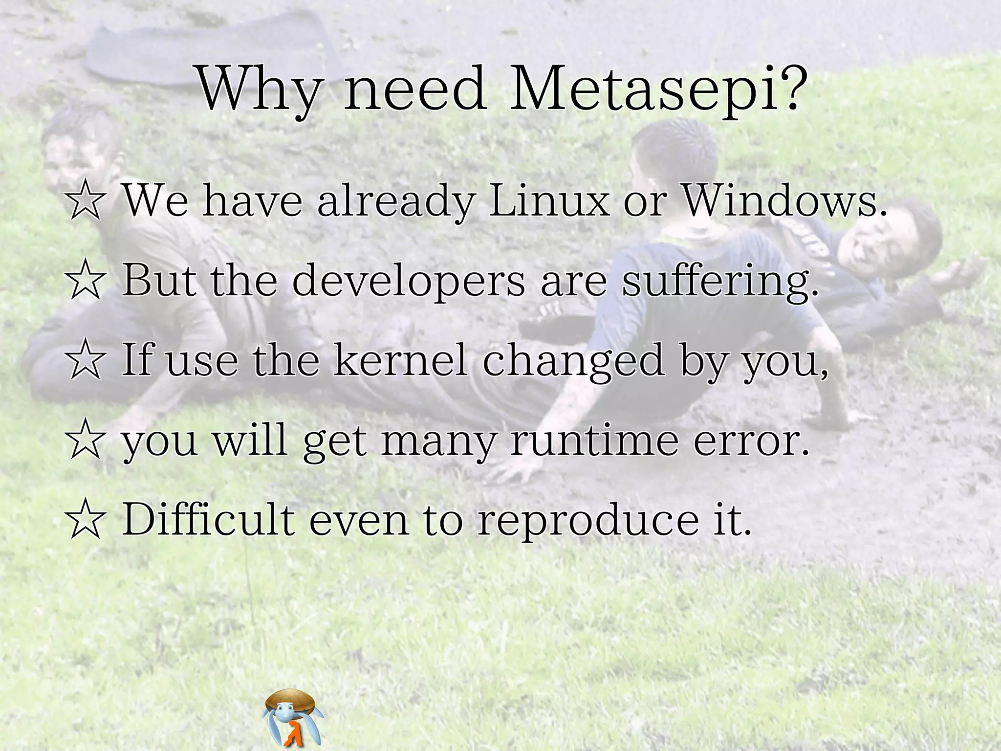 Why need Metasepi?Why need Metasepi?Why need Metasepi?Why need Metasepi?Why need Metasepi?
☆ We have already Linux or Windows.☆ We have already Linux or Windows.☆ We have already Linux or Windows.☆ We have already Linux or Windows.☆ We have already Linux or Windows.
☆ But the developers are suffering.☆ But the developers are suffering.☆ But the developers are suffering.☆ But the developers are suffering.☆ But the developers are suffering.
☆ If use the kernel changed by you,☆ If use the kernel changed by you,☆ If use the kernel changed by you,☆ If use the kernel changed by you,☆ If use the kernel changed by you,
☆ you will get many runtime error.☆ you will get many runtime error.☆ you will get many runtime error.☆ you will get many runtime error.☆ you will get many runtime error.
☆ Difficult even to reproduce it.☆ Difficult even to reproduce it.☆ Difficult even to reproduce it.☆ Difficult even to reproduce it.☆ Difficult even to reproduce it.
 
