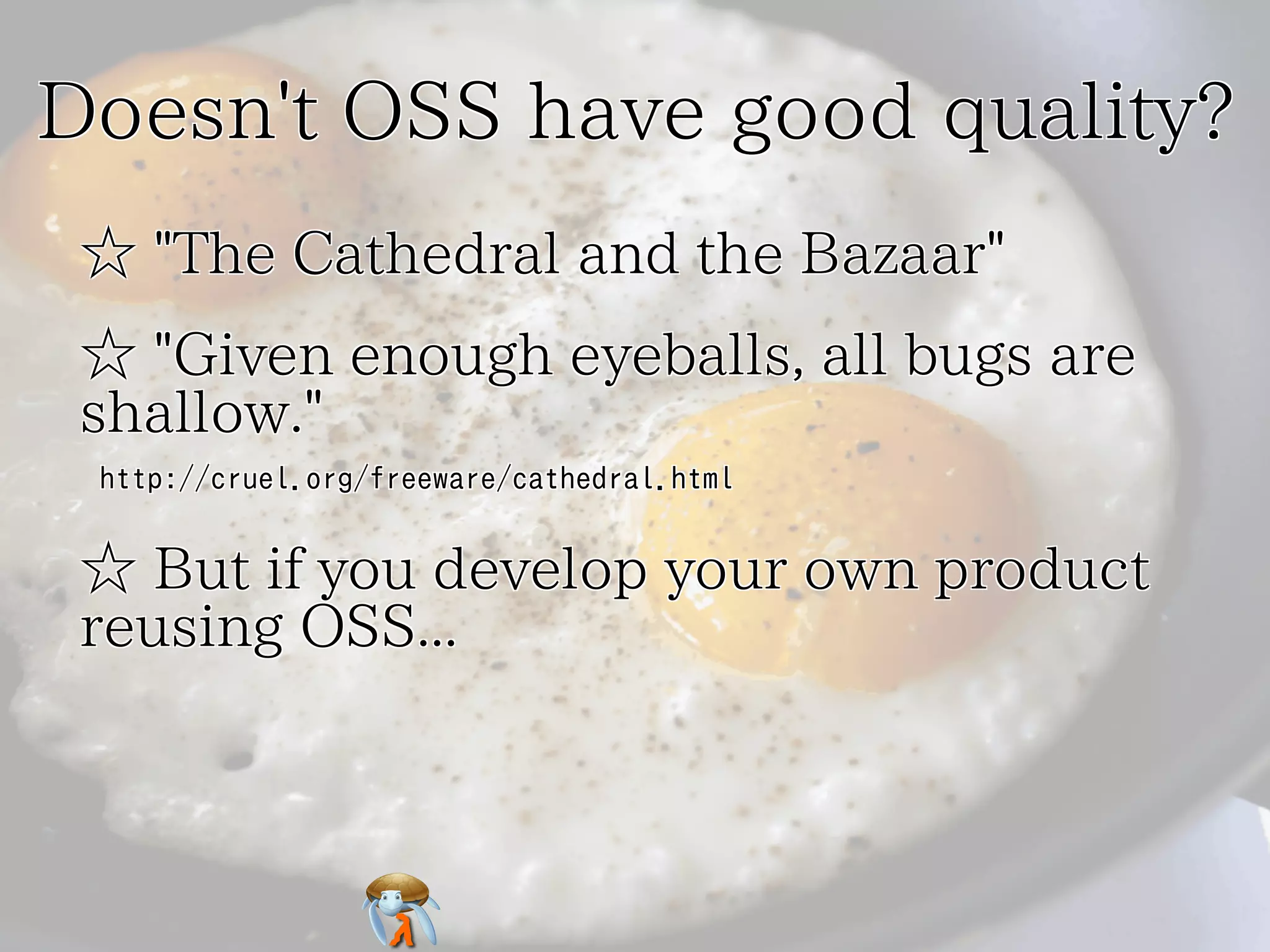 Doesn't OSS have good quality?Doesn't OSS have good quality?Doesn't OSS have good quality?Doesn't OSS have good quality?Doesn't OSS have good quality?
☆ "The Cathedral and the Bazaar"☆ "The Cathedral and the Bazaar"☆ "The Cathedral and the Bazaar"☆ "The Cathedral and the Bazaar"☆ "The Cathedral and the Bazaar"
☆ "Given enough eyeballs, all bugs are
shallow."
☆ "Given enough eyeballs, all bugs are
shallow."
☆ "Given enough eyeballs, all bugs are
shallow."
☆ "Given enough eyeballs, all bugs are
shallow."
☆ "Given enough eyeballs, all bugs are
shallow."
http://cruel.org/freeware/cathedral.htmlhttp://cruel.org/freeware/cathedral.htmlhttp://cruel.org/freeware/cathedral.htmlhttp://cruel.org/freeware/cathedral.htmlhttp://cruel.org/freeware/cathedral.html
☆ But if you develop your own product
reusing OSS...
☆ But if you develop your own product
reusing OSS...
☆ But if you develop your own product
reusing OSS...
☆ But if you develop your own product
reusing OSS...
☆ But if you develop your own product
reusing OSS...
 