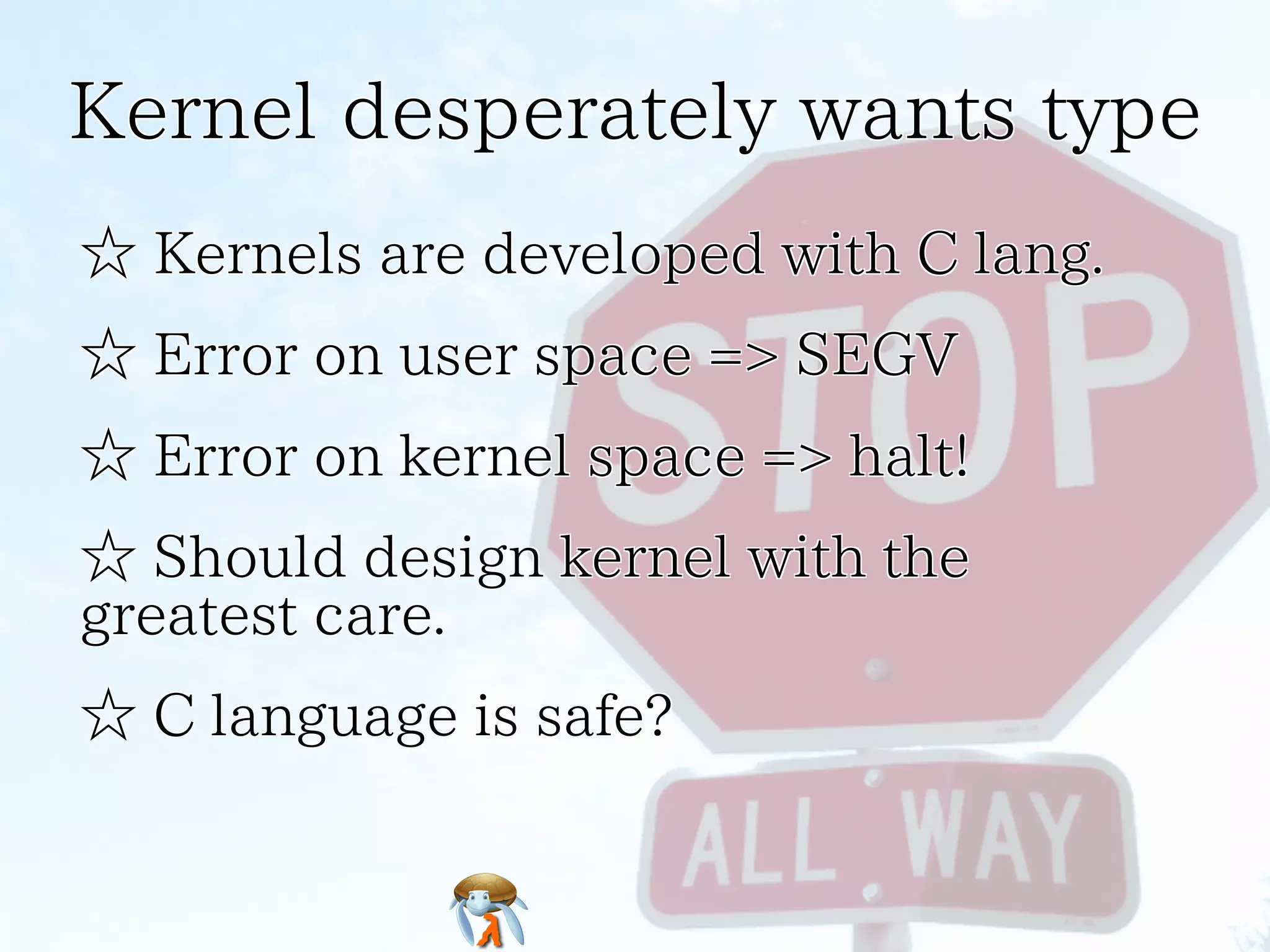 Kernel desperately wants typeKernel desperately wants typeKernel desperately wants typeKernel desperately wants typeKernel desperately wants type
☆ Kernels are developed with C lang.☆ Kernels are developed with C lang.☆ Kernels are developed with C lang.☆ Kernels are developed with C lang.☆ Kernels are developed with C lang.
☆ Error on user space => SEGV☆ Error on user space => SEGV☆ Error on user space => SEGV☆ Error on user space => SEGV☆ Error on user space => SEGV
☆ Error on kernel space => halt!☆ Error on kernel space => halt!☆ Error on kernel space => halt!☆ Error on kernel space => halt!☆ Error on kernel space => halt!
☆ Should design kernel with the
greatest care.
☆ Should design kernel with the
greatest care.
☆ Should design kernel with the
greatest care.
☆ Should design kernel with the
greatest care.
☆ Should design kernel with the
greatest care.
☆ C language is safe?☆ C language is safe?☆ C language is safe?☆ C language is safe?☆ C language is safe?
 
