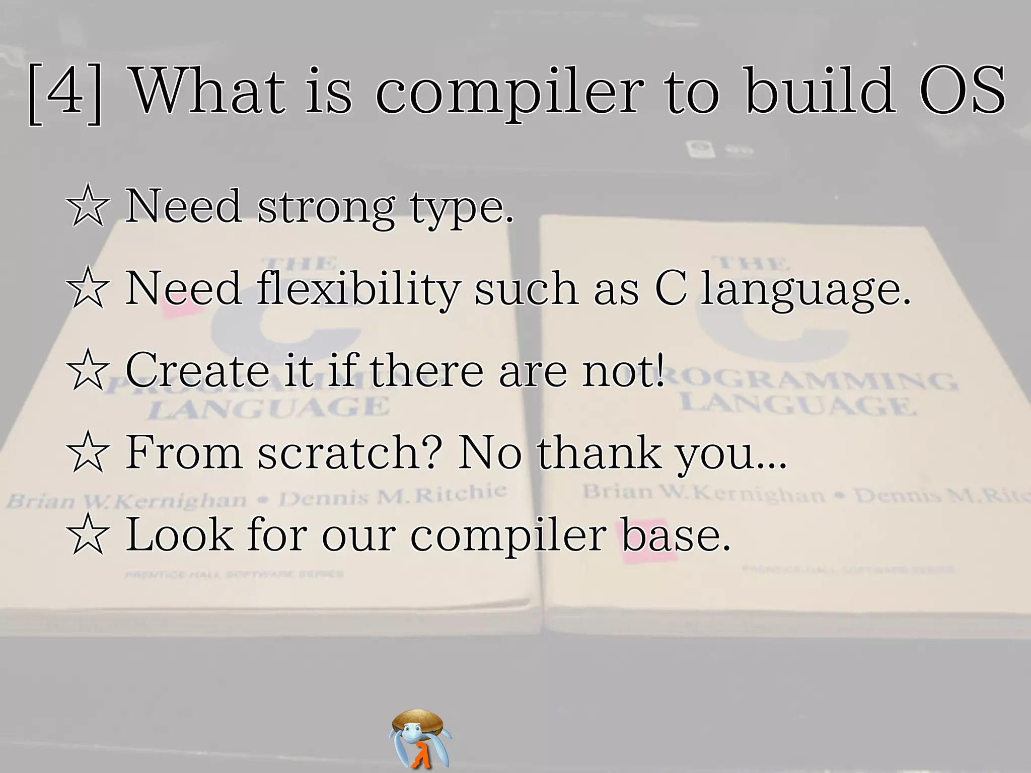 [4] What is compiler to build OS[4] What is compiler to build OS[4] What is compiler to build OS[4] What is compiler to build OS[4] What is compiler to build OS
☆ Need strong type.☆ Need strong type.☆ Need strong type.☆ Need strong type.☆ Need strong type.
☆ Need flexibility such as C language.☆ Need flexibility such as C language.☆ Need flexibility such as C language.☆ Need flexibility such as C language.☆ Need flexibility such as C language.
☆ Create it if there are not!☆ Create it if there are not!☆ Create it if there are not!☆ Create it if there are not!☆ Create it if there are not!
☆ From scratch? No thank you...☆ From scratch? No thank you...☆ From scratch? No thank you...☆ From scratch? No thank you...☆ From scratch? No thank you...
☆ Look for our compiler base.☆ Look for our compiler base.☆ Look for our compiler base.☆ Look for our compiler base.☆ Look for our compiler base.
 