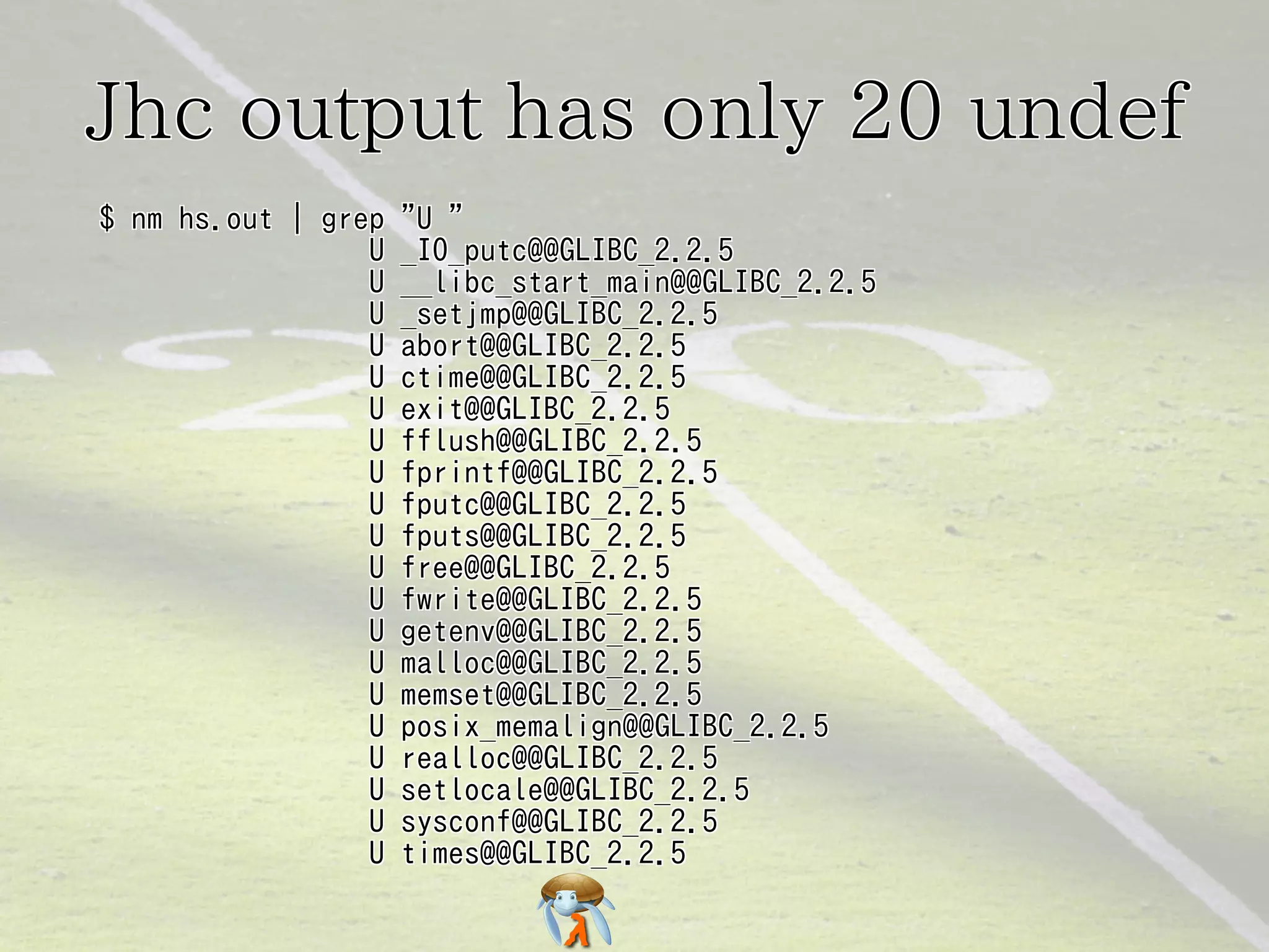 Jhc output has only 20 undefJhc output has only 20 undefJhc output has only 20 undefJhc output has only 20 undefJhc output has only 20 undef
$ nm hs.out | grep "U "
U _IO_putc@@GLIBC_2.2.5
U __libc_start_main@@GLIBC_2.2.5
U _setjmp@@GLIBC_2.2.5
U abort@@GLIBC_2.2.5
U ctime@@GLIBC_2.2.5
U exit@@GLIBC_2.2.5
U fflush@@GLIBC_2.2.5
U fprintf@@GLIBC_2.2.5
U fputc@@GLIBC_2.2.5
U fputs@@GLIBC_2.2.5
U free@@GLIBC_2.2.5
U fwrite@@GLIBC_2.2.5
U getenv@@GLIBC_2.2.5
U malloc@@GLIBC_2.2.5
U memset@@GLIBC_2.2.5
U posix_memalign@@GLIBC_2.2.5
U realloc@@GLIBC_2.2.5
U setlocale@@GLIBC_2.2.5
U sysconf@@GLIBC_2.2.5
U times@@GLIBC_2.2.5
$ nm hs.out | grep "U "
U _IO_putc@@GLIBC_2.2.5
U __libc_start_main@@GLIBC_2.2.5
U _setjmp@@GLIBC_2.2.5
U abort@@GLIBC_2.2.5
U ctime@@GLIBC_2.2.5
U exit@@GLIBC_2.2.5
U fflush@@GLIBC_2.2.5
U fprintf@@GLIBC_2.2.5
U fputc@@GLIBC_2.2.5
U fputs@@GLIBC_2.2.5
U free@@GLIBC_2.2.5
U fwrite@@GLIBC_2.2.5
U getenv@@GLIBC_2.2.5
U malloc@@GLIBC_2.2.5
U memset@@GLIBC_2.2.5
U posix_memalign@@GLIBC_2.2.5
U realloc@@GLIBC_2.2.5
U setlocale@@GLIBC_2.2.5
U sysconf@@GLIBC_2.2.5
U times@@GLIBC_2.2.5
$ nm hs.out | grep "U "
U _IO_putc@@GLIBC_2.2.5
U __libc_start_main@@GLIBC_2.2.5
U _setjmp@@GLIBC_2.2.5
U abort@@GLIBC_2.2.5
U ctime@@GLIBC_2.2.5
U exit@@GLIBC_2.2.5
U fflush@@GLIBC_2.2.5
U fprintf@@GLIBC_2.2.5
U fputc@@GLIBC_2.2.5
U fputs@@GLIBC_2.2.5
U free@@GLIBC_2.2.5
U fwrite@@GLIBC_2.2.5
U getenv@@GLIBC_2.2.5
U malloc@@GLIBC_2.2.5
U memset@@GLIBC_2.2.5
U posix_memalign@@GLIBC_2.2.5
U realloc@@GLIBC_2.2.5
U setlocale@@GLIBC_2.2.5
U sysconf@@GLIBC_2.2.5
U times@@GLIBC_2.2.5
$ nm hs.out | grep "U "
U _IO_putc@@GLIBC_2.2.5
U __libc_start_main@@GLIBC_2.2.5
U _setjmp@@GLIBC_2.2.5
U abort@@GLIBC_2.2.5
U ctime@@GLIBC_2.2.5
U exit@@GLIBC_2.2.5
U fflush@@GLIBC_2.2.5
U fprintf@@GLIBC_2.2.5
U fputc@@GLIBC_2.2.5
U fputs@@GLIBC_2.2.5
U free@@GLIBC_2.2.5
U fwrite@@GLIBC_2.2.5
U getenv@@GLIBC_2.2.5
U malloc@@GLIBC_2.2.5
U memset@@GLIBC_2.2.5
U posix_memalign@@GLIBC_2.2.5
U realloc@@GLIBC_2.2.5
U setlocale@@GLIBC_2.2.5
U sysconf@@GLIBC_2.2.5
U times@@GLIBC_2.2.5
$ nm hs.out | grep "U "
U _IO_putc@@GLIBC_2.2.5
U __libc_start_main@@GLIBC_2.2.5
U _setjmp@@GLIBC_2.2.5
U abort@@GLIBC_2.2.5
U ctime@@GLIBC_2.2.5
U exit@@GLIBC_2.2.5
U fflush@@GLIBC_2.2.5
U fprintf@@GLIBC_2.2.5
U fputc@@GLIBC_2.2.5
U fputs@@GLIBC_2.2.5
U free@@GLIBC_2.2.5
U fwrite@@GLIBC_2.2.5
U getenv@@GLIBC_2.2.5
U malloc@@GLIBC_2.2.5
U memset@@GLIBC_2.2.5
U posix_memalign@@GLIBC_2.2.5
U realloc@@GLIBC_2.2.5
U setlocale@@GLIBC_2.2.5
U sysconf@@GLIBC_2.2.5
U times@@GLIBC_2.2.5
 
