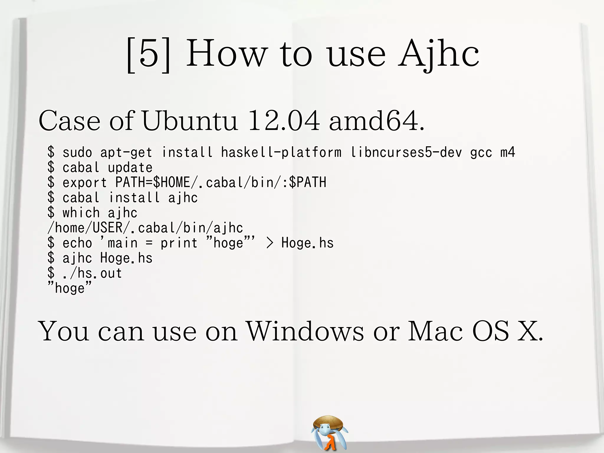 [5] How to use Ajhc[5] How to use Ajhc[5] How to use Ajhc[5] How to use Ajhc[5] How to use Ajhc
Case of Ubuntu 12.04 amd64.Case of Ubuntu 12.04 amd64.Case of Ubuntu 12.04 amd64.Case of Ubuntu 12.04 amd64.Case of Ubuntu 12.04 amd64.
$ sudo apt-get install haskell-platform libncurses5-dev gcc m4
$ cabal update
$ export PATH=$HOME/.cabal/bin/:$PATH
$ cabal install ajhc
$ which ajhc
/home/USER/.cabal/bin/ajhc
$ echo 'main = print "hoge"' > Hoge.hs
$ ajhc Hoge.hs
$ ./hs.out
"hoge"
$ sudo apt-get install haskell-platform libncurses5-dev gcc m4
$ cabal update
$ export PATH=$HOME/.cabal/bin/:$PATH
$ cabal install ajhc
$ which ajhc
/home/USER/.cabal/bin/ajhc
$ echo 'main = print "hoge"' > Hoge.hs
$ ajhc Hoge.hs
$ ./hs.out
"hoge"
$ sudo apt-get install haskell-platform libncurses5-dev gcc m4
$ cabal update
$ export PATH=$HOME/.cabal/bin/:$PATH
$ cabal install ajhc
$ which ajhc
/home/USER/.cabal/bin/ajhc
$ echo 'main = print "hoge"' > Hoge.hs
$ ajhc Hoge.hs
$ ./hs.out
"hoge"
$ sudo apt-get install haskell-platform libncurses5-dev gcc m4
$ cabal update
$ export PATH=$HOME/.cabal/bin/:$PATH
$ cabal install ajhc
$ which ajhc
/home/USER/.cabal/bin/ajhc
$ echo 'main = print "hoge"' > Hoge.hs
$ ajhc Hoge.hs
$ ./hs.out
"hoge"
$ sudo apt-get install haskell-platform libncurses5-dev gcc m4
$ cabal update
$ export PATH=$HOME/.cabal/bin/:$PATH
$ cabal install ajhc
$ which ajhc
/home/USER/.cabal/bin/ajhc
$ echo 'main = print "hoge"' > Hoge.hs
$ ajhc Hoge.hs
$ ./hs.out
"hoge"
You can use on Windows or Mac OS X.You can use on Windows or Mac OS X.You can use on Windows or Mac OS X.You can use on Windows or Mac OS X.You can use on Windows or Mac OS X.
 