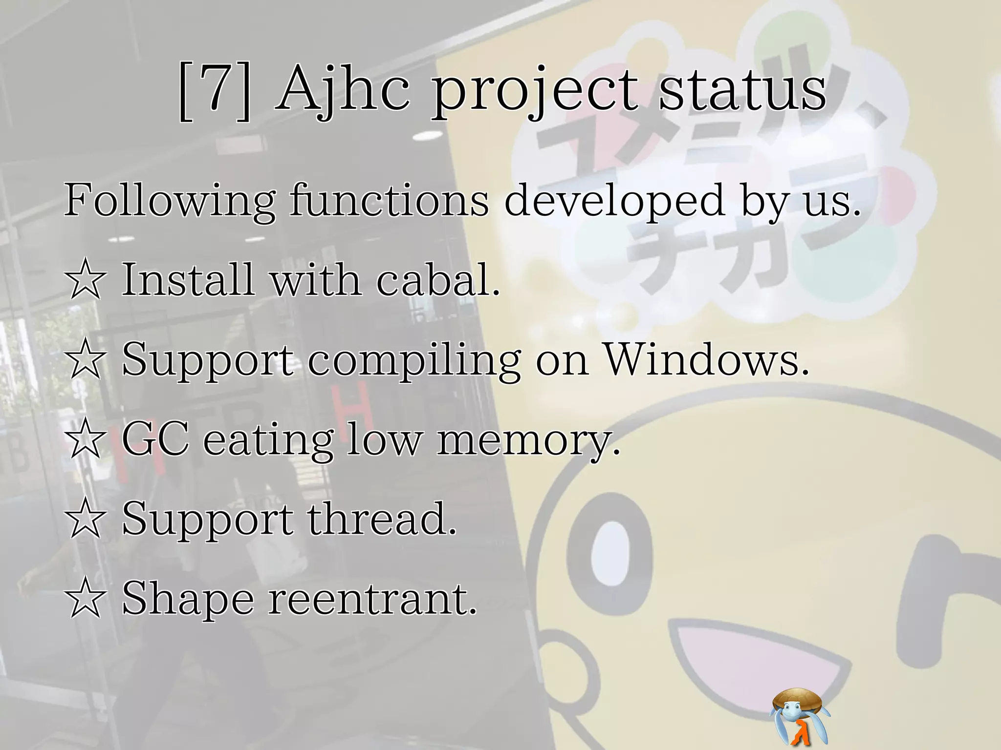 [7] Ajhc project status[7] Ajhc project status[7] Ajhc project status[7] Ajhc project status[7] Ajhc project status
Following functions developed by us.Following functions developed by us.Following functions developed by us.Following functions developed by us.Following functions developed by us.
☆ Install with cabal.☆ Install with cabal.☆ Install with cabal.☆ Install with cabal.☆ Install with cabal.
☆ Support compiling on Windows.☆ Support compiling on Windows.☆ Support compiling on Windows.☆ Support compiling on Windows.☆ Support compiling on Windows.
☆ GC eating low memory.☆ GC eating low memory.☆ GC eating low memory.☆ GC eating low memory.☆ GC eating low memory.
☆ Support thread.☆ Support thread.☆ Support thread.☆ Support thread.☆ Support thread.
☆ Shape reentrant.☆ Shape reentrant.☆ Shape reentrant.☆ Shape reentrant.☆ Shape reentrant.
 