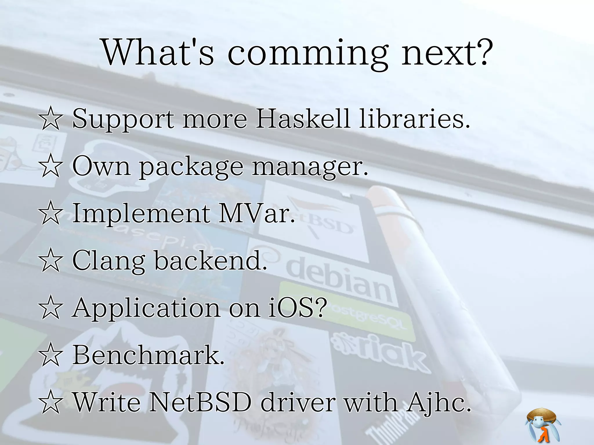 What's comming next?What's comming next?What's comming next?What's comming next?What's comming next?
☆ Support more Haskell libraries.☆ Support more Haskell libraries.☆ Support more Haskell libraries.☆ Support more Haskell libraries.☆ Support more Haskell libraries.
☆ Own package manager.☆ Own package manager.☆ Own package manager.☆ Own package manager.☆ Own package manager.
☆ Implement MVar.☆ Implement MVar.☆ Implement MVar.☆ Implement MVar.☆ Implement MVar.
☆ Clang backend.☆ Clang backend.☆ Clang backend.☆ Clang backend.☆ Clang backend.
☆ Application on iOS?☆ Application on iOS?☆ Application on iOS?☆ Application on iOS?☆ Application on iOS?
☆ Benchmark.☆ Benchmark.☆ Benchmark.☆ Benchmark.☆ Benchmark.
☆ Write NetBSD driver with Ajhc.☆ Write NetBSD driver with Ajhc.☆ Write NetBSD driver with Ajhc.☆ Write NetBSD driver with Ajhc.☆ Write NetBSD driver with Ajhc.
 