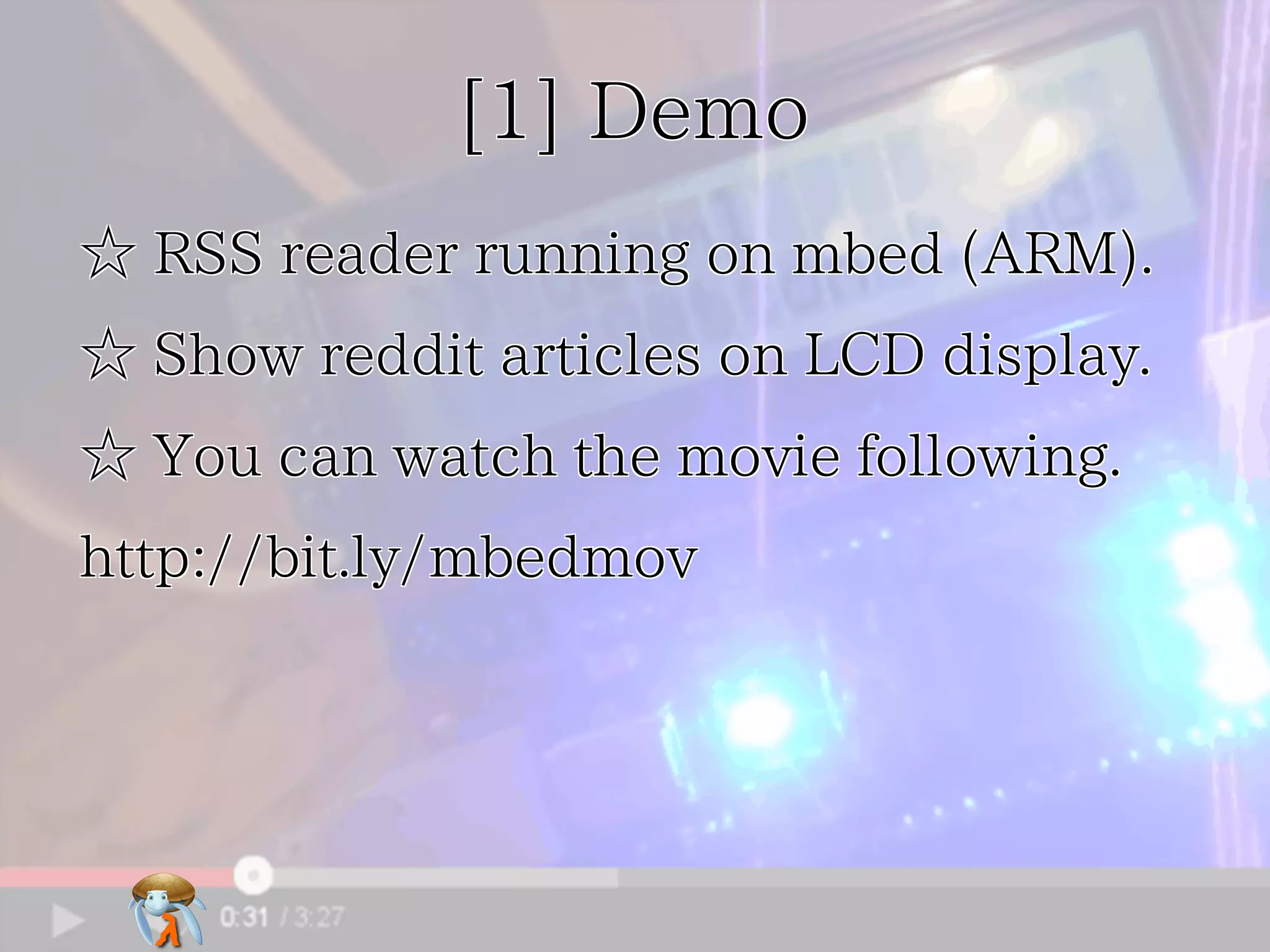 [1] Demo[1] Demo[1] Demo[1] Demo[1] Demo
☆ RSS reader running on mbed (ARM).☆ RSS reader running on mbed (ARM).☆ RSS reader running on mbed (ARM).☆ RSS reader running on mbed (ARM).☆ RSS reader running on mbed (ARM).
☆ Show reddit articles on LCD display.☆ Show reddit articles on LCD display.☆ Show reddit articles on LCD display.☆ Show reddit articles on LCD display.☆ Show reddit articles on LCD display.
☆ You can watch the movie following.☆ You can watch the movie following.☆ You can watch the movie following.☆ You can watch the movie following.☆ You can watch the movie following.
http://bit.ly/mbedmovhttp://bit.ly/mbedmovhttp://bit.ly/mbedmovhttp://bit.ly/mbedmovhttp://bit.ly/mbedmov
 
