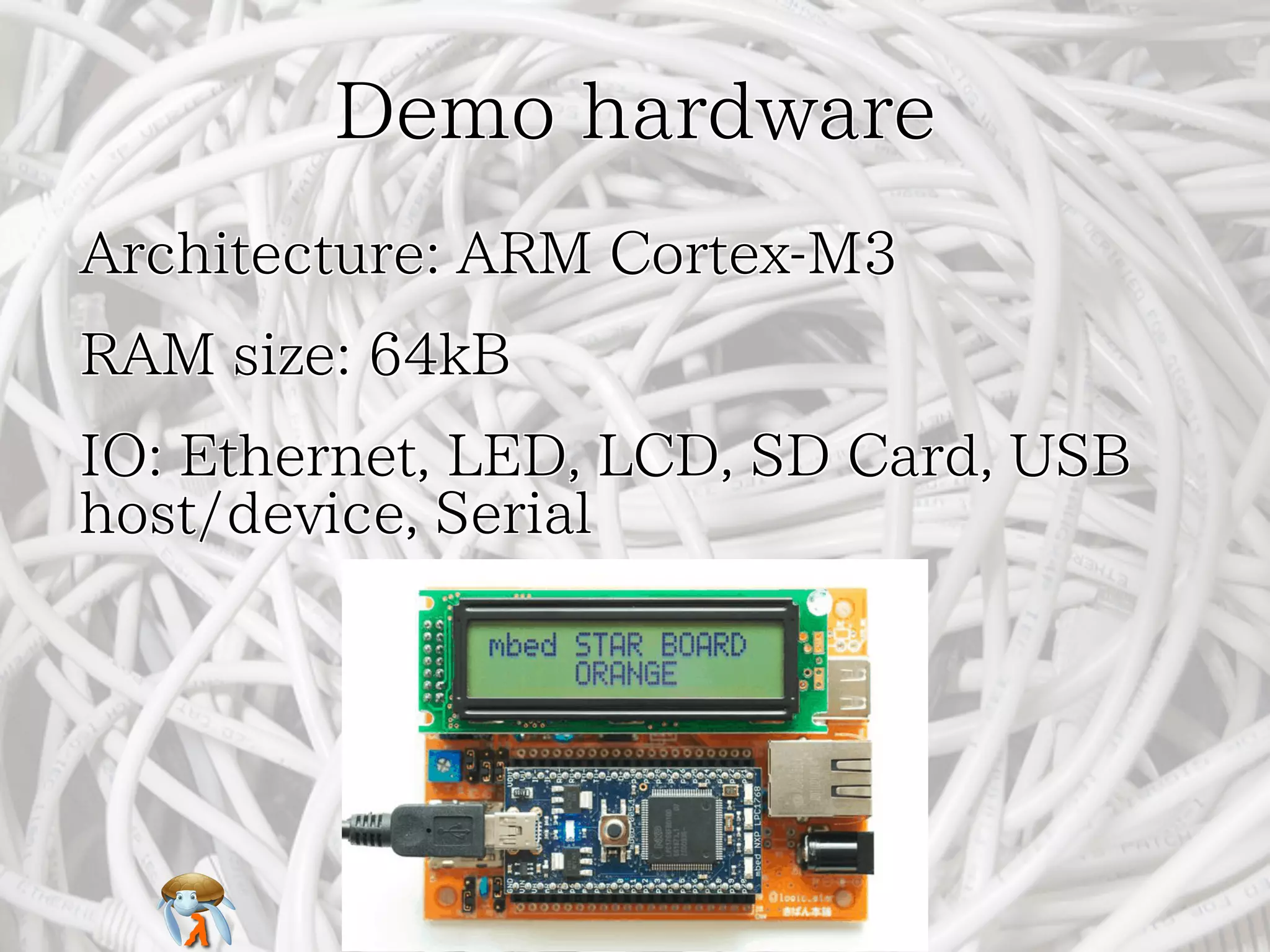 Demo hardwareDemo hardwareDemo hardwareDemo hardwareDemo hardware
Architecture: ARM Cortex-M3Architecture: ARM Cortex-M3Architecture: ARM Cortex-M3Architecture: ARM Cortex-M3Architecture: ARM Cortex-M3
RAM size: 64kBRAM size: 64kBRAM size: 64kBRAM size: 64kBRAM size: 64kB
IO: Ethernet, LED, LCD, SD Card, USB
host/device, Serial
IO: Ethernet, LED, LCD, SD Card, USB
host/device, Serial
IO: Ethernet, LED, LCD, SD Card, USB
host/device, Serial
IO: Ethernet, LED, LCD, SD Card, USB
host/device, Serial
IO: Ethernet, LED, LCD, SD Card, USB
host/device, Serial
 