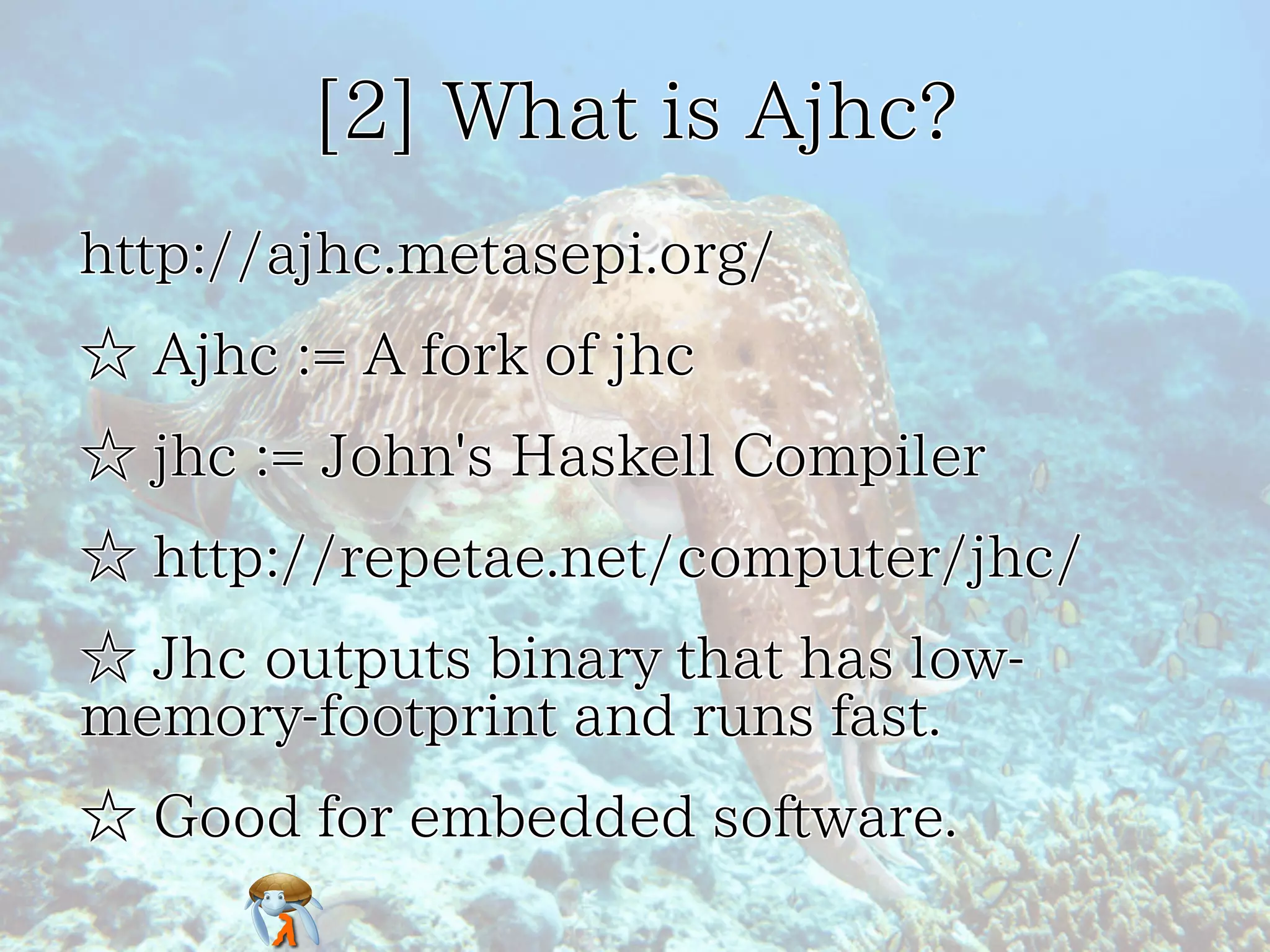 [2] What is Ajhc?[2] What is Ajhc?[2] What is Ajhc?[2] What is Ajhc?[2] What is Ajhc?
http://ajhc.metasepi.org/http://ajhc.metasepi.org/http://ajhc.metasepi.org/http://ajhc.metasepi.org/http://ajhc.metasepi.org/
☆ Ajhc := A fork of jhc☆ Ajhc := A fork of jhc☆ Ajhc := A fork of jhc☆ Ajhc := A fork of jhc☆ Ajhc := A fork of jhc
☆ jhc := John's Haskell Compiler☆ jhc := John's Haskell Compiler☆ jhc := John's Haskell Compiler☆ jhc := John's Haskell Compiler☆ jhc := John's Haskell Compiler
☆ http://repetae.net/computer/jhc/☆ http://repetae.net/computer/jhc/☆ http://repetae.net/computer/jhc/☆ http://repetae.net/computer/jhc/☆ http://repetae.net/computer/jhc/
☆ Jhc outputs binary that has low-
memory-footprint and runs fast.
☆ Jhc outputs binary that has low-
memory-footprint and runs fast.
☆ Jhc outputs binary that has low-
memory-footprint and runs fast.
☆ Jhc outputs binary that has low-
memory-footprint and runs fast.
☆ Jhc outputs binary that has low-
memory-footprint and runs fast.
☆ Good for embedded software.☆ Good for embedded software.☆ Good for embedded software.☆ Good for embedded software.☆ Good for embedded software.
 