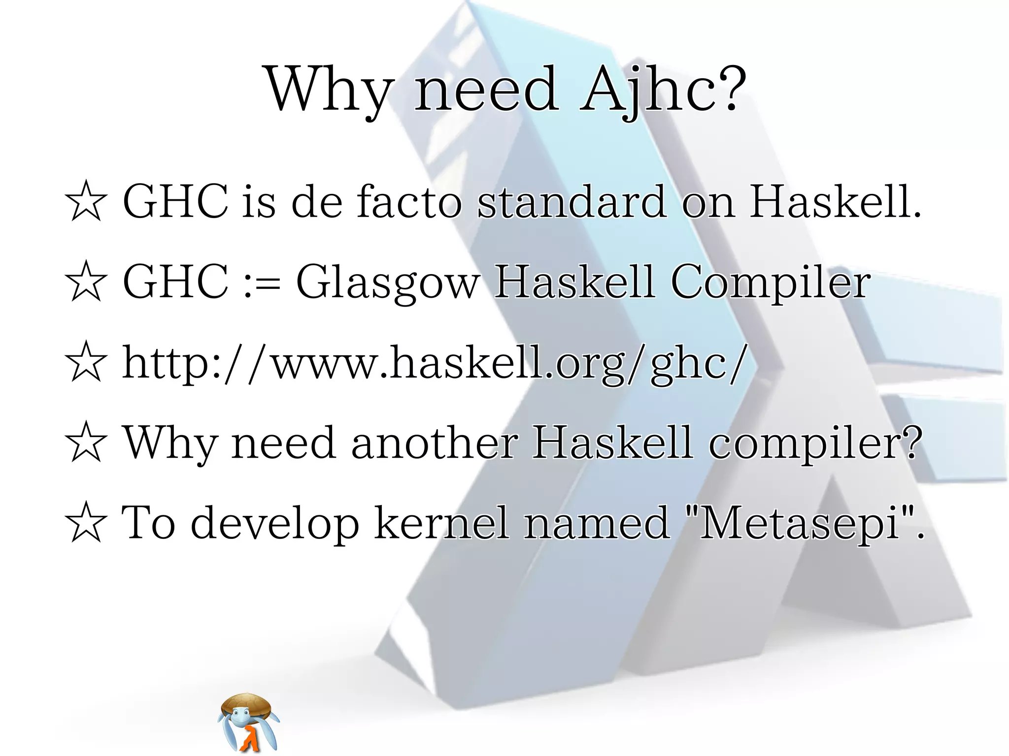 Why need Ajhc?Why need Ajhc?Why need Ajhc?Why need Ajhc?Why need Ajhc?
☆ GHC is de facto standard on Haskell.☆ GHC is de facto standard on Haskell.☆ GHC is de facto standard on Haskell.☆ GHC is de facto standard on Haskell.☆ GHC is de facto standard on Haskell.
☆ GHC := Glasgow Haskell Compiler☆ GHC := Glasgow Haskell Compiler☆ GHC := Glasgow Haskell Compiler☆ GHC := Glasgow Haskell Compiler☆ GHC := Glasgow Haskell Compiler
☆ http://www.haskell.org/ghc/☆ http://www.haskell.org/ghc/☆ http://www.haskell.org/ghc/☆ http://www.haskell.org/ghc/☆ http://www.haskell.org/ghc/
☆ Why need another Haskell compiler?☆ Why need another Haskell compiler?☆ Why need another Haskell compiler?☆ Why need another Haskell compiler?☆ Why need another Haskell compiler?
☆ To develop kernel named "Metasepi".☆ To develop kernel named "Metasepi".☆ To develop kernel named "Metasepi".☆ To develop kernel named "Metasepi".☆ To develop kernel named "Metasepi".
 