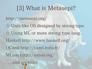 [3] What is Metasepi?[3] What is Metasepi?[3] What is Metasepi?[3] What is Metasepi?[3] What is Metasepi?
http://metasepi.org/http://metasepi.org/http://metasepi.org/http://metasepi.org/http://metasepi.org/
☆ Unix-like OS designed by strong type.☆ Unix-like OS designed by strong type.☆ Unix-like OS designed by strong type.☆ Unix-like OS designed by strong type.☆ Unix-like OS designed by strong type.
☆ Using ML or more strong type lang.☆ Using ML or more strong type lang.☆ Using ML or more strong type lang.☆ Using ML or more strong type lang.☆ Using ML or more strong type lang.
Haskell http://www.haskell.org/Haskell http://www.haskell.org/Haskell http://www.haskell.org/Haskell http://www.haskell.org/Haskell http://www.haskell.org/
OCaml http://caml.inria.fr/OCaml http://caml.inria.fr/OCaml http://caml.inria.fr/OCaml http://caml.inria.fr/OCaml http://caml.inria.fr/
MLton http://mlton.org/MLton http://mlton.org/MLton http://mlton.org/MLton http://mlton.org/MLton http://mlton.org/
. . . and suchlike.. . . and suchlike.. . . and suchlike.. . . and suchlike.. . . and suchlike.
 