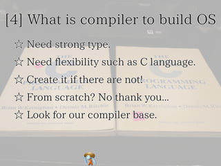 [4] What is compiler to build OS[4] What is compiler to build OS[4] What is compiler to build OS[4] What is compiler to build OS[4] What is compiler to build OS
☆ Need strong type.☆ Need strong type.☆ Need strong type.☆ Need strong type.☆ Need strong type.
☆ Need flexibility such as C language.☆ Need flexibility such as C language.☆ Need flexibility such as C language.☆ Need flexibility such as C language.☆ Need flexibility such as C language.
☆ Create it if there are not!☆ Create it if there are not!☆ Create it if there are not!☆ Create it if there are not!☆ Create it if there are not!
☆ From scratch? No thank you...☆ From scratch? No thank you...☆ From scratch? No thank you...☆ From scratch? No thank you...☆ From scratch? No thank you...
☆ Look for our compiler base.☆ Look for our compiler base.☆ Look for our compiler base.☆ Look for our compiler base.☆ Look for our compiler base.
 