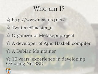 Who am I?Who am I?Who am I?Who am I?Who am I?
☆ http://www.masterq.net/☆ http://www.masterq.net/☆ http://www.masterq.net/☆ http://www.masterq.net/☆ http://www.masterq.net/
☆ Twitter: @master_q☆ Twitter: @master_q☆ Twitter: @master_q☆ Twitter: @master_q☆ Twitter: @master_q
☆ Organizer of Metasepi project☆ Organizer of Metasepi project☆ Organizer of Metasepi project☆ Organizer of Metasepi project☆ Organizer of Metasepi project
☆ A developer of Ajhc Haskell compiler☆ A developer of Ajhc Haskell compiler☆ A developer of Ajhc Haskell compiler☆ A developer of Ajhc Haskell compiler☆ A developer of Ajhc Haskell compiler
☆ A Debian Maintainer☆ A Debian Maintainer☆ A Debian Maintainer☆ A Debian Maintainer☆ A Debian Maintainer
☆ 10 years' experience in developing
OS using NetBSD.
☆ 10 years' experience in developing
OS using NetBSD.
☆ 10 years' experience in developing
OS using NetBSD.
☆ 10 years' experience in developing
OS using NetBSD.
☆ 10 years' experience in developing
OS using NetBSD.
 