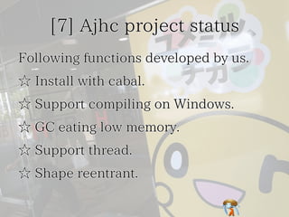 [7] Ajhc project status[7] Ajhc project status[7] Ajhc project status[7] Ajhc project status[7] Ajhc project status
Following functions developed by us.Following functions developed by us.Following functions developed by us.Following functions developed by us.Following functions developed by us.
☆ Install with cabal.☆ Install with cabal.☆ Install with cabal.☆ Install with cabal.☆ Install with cabal.
☆ Support compiling on Windows.☆ Support compiling on Windows.☆ Support compiling on Windows.☆ Support compiling on Windows.☆ Support compiling on Windows.
☆ GC eating low memory.☆ GC eating low memory.☆ GC eating low memory.☆ GC eating low memory.☆ GC eating low memory.
☆ Support thread.☆ Support thread.☆ Support thread.☆ Support thread.☆ Support thread.
☆ Shape reentrant.☆ Shape reentrant.☆ Shape reentrant.☆ Shape reentrant.☆ Shape reentrant.
 