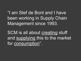 “I am Stef de Bont and I have
been working in Supply Chain
Management since 1993.
SCM is all about creating stuff
and supplying this to the market
for consumption”.

 