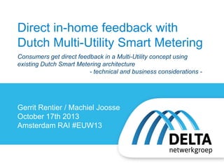 Direct in-home feedback with
Dutch Multi-Utility Smart Metering
Consumers get direct feedback in a Multi-Utility concept using
existing Dutch Smart Metering architecture
- technical and business considerations -

Gerrit Rentier / Machiel Joosse
October 17th 2013
Amsterdam RAI #EUW13

 