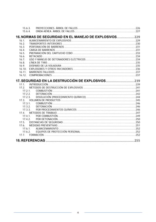 4
15.6.3. PROYECCIONES. ÁRBOL DE FALLOS ........................................................................226
15.6.4. ONDA AÉREA. ÁRBOL DE FALLOS............................................................................227
16. NORMAS DE SEGURIDAD EN EL MANEJO DE EXPLOSIVOS.................. 229
16.1. ALMACENAMIENTO DE EXPLOSIVOS................................................................................229
16.2. TRANSPORTES INTERIORES ...........................................................................................230
16.3. PERFORACIÓN DE BARRENOS .........................................................................................231
16.4. CARGA DE BARRENOS ....................................................................................................231
16.5. PREPARACIÓN DEL CARTUCHO CEBO ..............................................................................233
16.6. RETACADO ....................................................................................................................234
16.7. USO Y MANEJO DE DETONADORES ELÉCTRICOS ..............................................................234
16.8. LÍNEA DE TIRO..............................................................................................................235
16.9. DISPARO DE LA VOLADURA ............................................................................................235
16.10. EXPLOSORES Y OTROS INICIADORES ..............................................................................236
16.11. BARRENOS FALLIDOS.....................................................................................................237
16.12. COMPROBACIONES ........................................................................................................237
17. SEGURIDAD EN LA DESTRUCCIÓN DE EXPLOSIVOS.............................. 239
17.1. INTRODUCCIÓN.............................................................................................................239
17.2. MÉTODOS DE DESTRUCCIÓN DE EXPLOSIVOS .................................................................241
17.2.1. COMBUSTIÓN........................................................................................................241
17.2.2. DETONACIÓN........................................................................................................242
17.2.3. DISOLUCIÓN (PROCEDIMIENTO QUÍMICO)..............................................................244
17.3. VOLUMEN DE PRODUCTOS .............................................................................................245
17.3.1. COMBUSTIÓN........................................................................................................246
17.3.2. DETONACIÓN........................................................................................................246
17.3.3. POR PROCEDIMIENTOS QUÍMICOS .........................................................................246
17.4. MÉTODOS DE TRABAJO ..................................................................................................247
17.4.1. POR COMBUSTIÓN.................................................................................................249
17.4.2. POR DETONACIÓN.................................................................................................250
17.5. DISTANCIAS DE SEGURIDAD...........................................................................................250
17.6. MEDIDAS PREVENTIVAS .................................................................................................251
17.6.1. ALMACENAMIENTO ................................................................................................252
17.6.2. EQUIPOS DE PROTECCIÓN PERSONAL.....................................................................252
17.7. FORMACIÓN ..................................................................................................................252
18. REFERENCIAS .............................................................................................. 255
 
